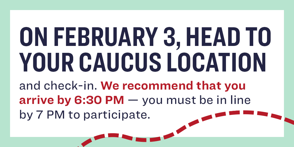 On February 3, head to your caucus location and check in. We recommend that you arrive by 6:30 PM—you must be in line by 7 PM to participate.