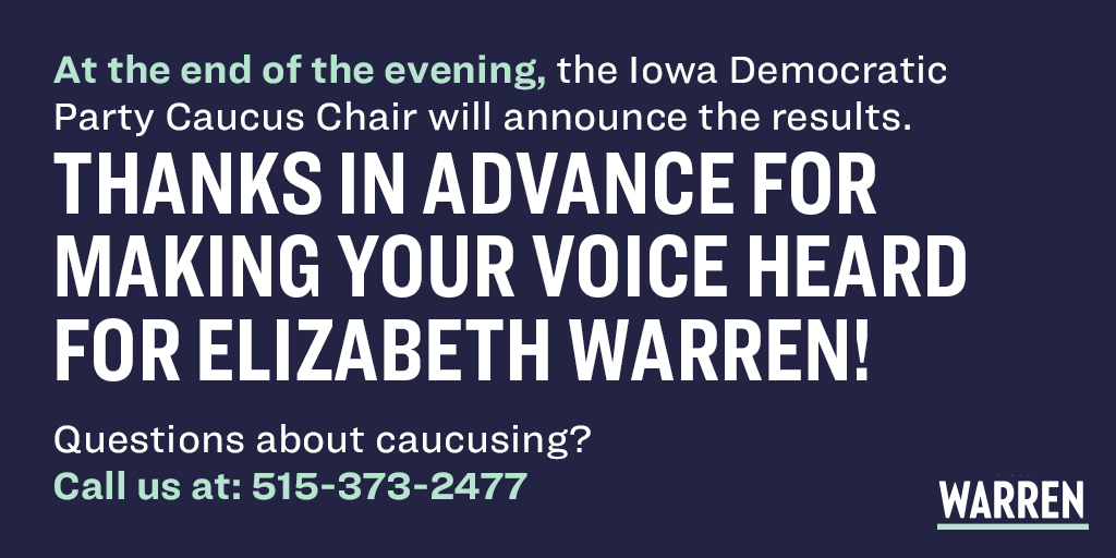 At the end of the evening, the Iowa Democratic Party Caucus Chair will announce the results. Thanks in advance for making your voice heard for Elizabeth Warren! Questions about caucusing? Call us at: 515-373-2477.
