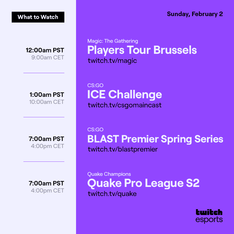 Sunday, February 2

Magic: The Gathering  Players Tour Brussels   /magic    12AM PST / 9AM CET

CS:GO   ICE Challenge  /csgomaincast  1AM PST/ 10AM CET

CS:GO   BLAST Premier Spring Series /blastpremier  7AM PST / 4PM CET

Quake Champions  Quake Pro League S2   /quake    7AM PST / 4PM CET