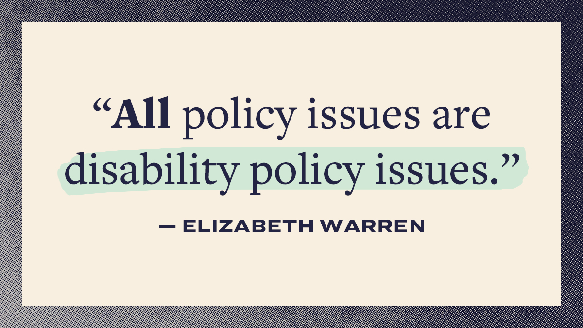 Graphic with the text:
"All policy issues are disability policy issues."
- Elizabeth Warren