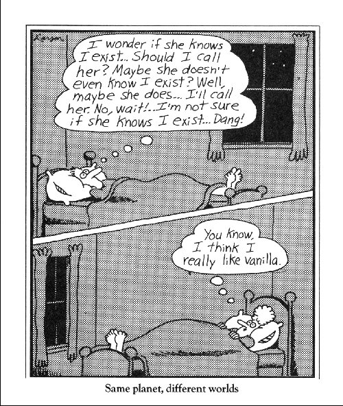 cartoon (The Far Side, by Gary Larson); top half shows man lying in bed thinking: “I wonder if she knows I exist. Should I call her? Maybe she doesn’t even know I exist? Well, maybe she does… I’ll call her. No, wait!… I’m not sure if she knows I exist… Dang!” Bottom half shows woman lying in bed thinking: “You know, I think I really like vanilla.” Caption: Same planet, different worlds.