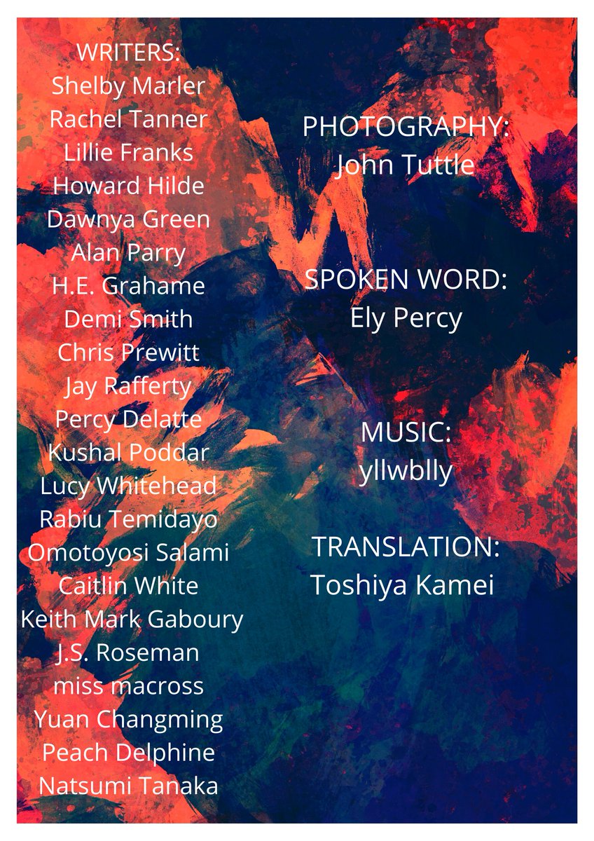 WRITERS:
Shelby Marler
Rachel Tanner
Lillie Franks
Howard Hilde
Dawnya Green
Alan Parry
H.E. Grahame
Demi Smith
Chris Prewitt
Jay Rafferty
Percy Delatte
Kushal Poddar
Lucy Whitehead
Rabiu Temidayo
Omotoyosi Salami
Caitlin White
Keith Mark Gaboury
J.S. Roseman
miss macross
Yuan Changming
Peach Delphine
Natsumi Tanaka 
Photography john tuttle
Spoken word ely percy
Music yllwblly
Translation toshiya kamei