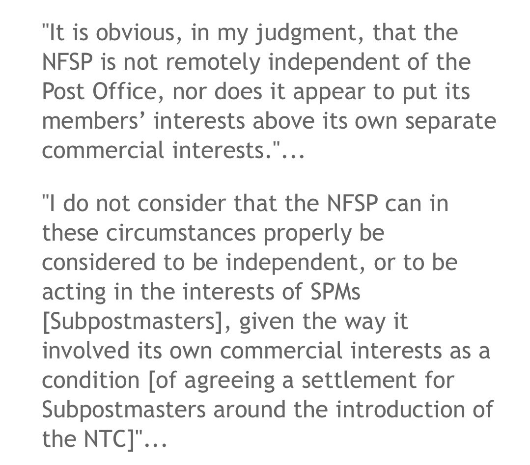 "It is obvious, in my judgment, that the NFSP is not remotely independent of the Post Office, nor does it appear to put its members’ interests above its own separate commercial interests."...
"I do not consider that the NFSP can in these circumstances properly be considered to be independent, or to be acting in the interests of SPMs [Subpostmasters]”