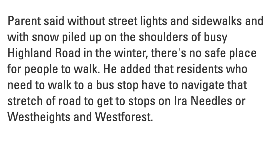 Paragraphed from the linked article: "Parent said without street lights and sidewalks and with snow piled up on the shoulders of busy Highland Road in the winter, there's no safe place for people to walk. He added that residents who need to walk to a bus stop have to navigate that stretch of road to get to stops on Ira Needles or Westheights and Westforest."