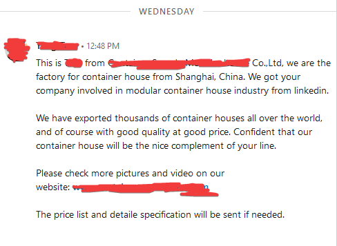 This is ??? from ??? Co.,Ltd, we are the factory for container house from Shanghai, China. We got your company involved in modular container house industry from linkedin.  We have exported thousands of container houses all over the world, and of course with good quality at good price. Confident that our container house will be the nice complement of your line.