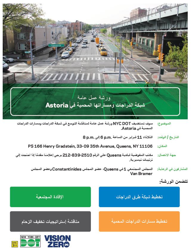 ورشة عمل عامة
شبكة الدراجات ومساراتها المحمية في Astoria
سوف تستضيفNYC DOTورشة عمل عامة لمناقشة التوسع في شبكة الدراجات ومسارات الدراجات
الثلاثاء 11 فبراير من الساعة 6pm إلى 8pm
PS 166 Henry Gradstein, 33-09 35th Avenue, Queens, NY المكان: 11106
مكتب المفوضية لبلدية Queens على الرقم212-839-2510 يرجى إعلامنا مقدمًا إذا احتجت إلى
تتضمن الورشة: الإفادة المجتمعية, تخطيط شبكة طرق الدراجات, مناقشة إستراتيجيات تخفيف الزحام