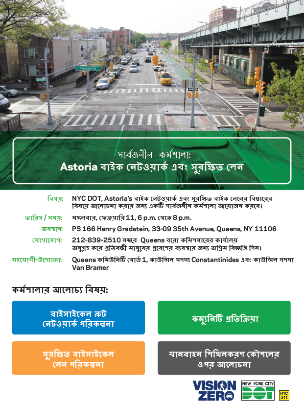 NYC DOT, Astoria’s বাইক নেটওয়ার্ক এবং সুরক্ষিত বাইক লেনের বি স্তারে র
বি ষয়ে আল�ো চনা করার জন্য একটি সার্বজনীন কর্মশালা আয়�ো জন করবে ।. মঙ্গলবার, ফেব্রুয়ারি 11, 6 p.m. থেকে 8 p.m. PS 166 Henry Gradstein, 33-09 35th Avenue, Queens, NY 11106. 212-839-2510 নম্বরে Queens বর�ো কমি শনারে র কার্যাল য়
অনুগ্রহ করে প্রতি বন্ধী মানুষে র প্রবেশে র ব্যবস্থার জন্য অগ্রিম বি জ্ঞপ্তি দিন।. কর্মশালার আল�ো চ্য বি ষয়: বাইসাইকেল রুট নেট