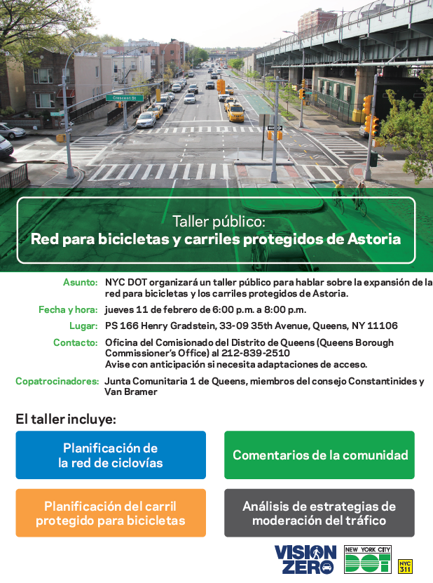 Taller público: Red para bicicletas y carriles protegidos de Astori. Fecha y hora: jueves 11 de febrero de 6:00 p.m. a 8:00 p.m.
Lugar: PS 166 Henry Gradstein, 33-09 35th Avenue, Queens, NY 11106
Contacto: Oficina del Comisionado del Distrito de Queens (Queens Borough
Commissioner’s Office) al 212-839-2510
Avise con anticipación si necesita adaptaciones de acceso.