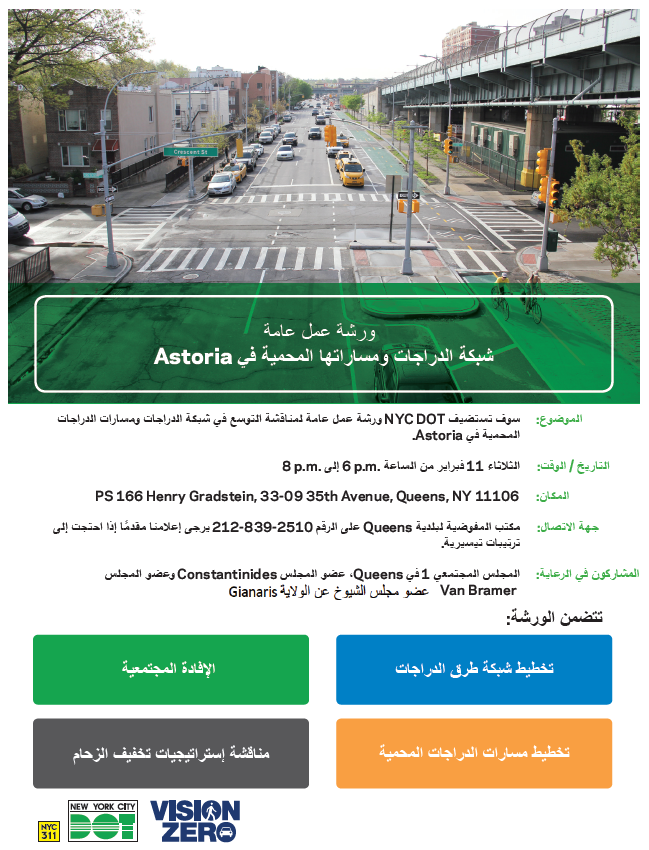 ورشة عمل عامة
شبكة الدراجات ومساراتها المحمية في Astoria
سوف تستضيفNYC DOTورشة عمل عامة لمناقشة التوسع في شبكة الدراجات ومسارات الدراجات
الثلاثاء 11 فبراير من الساعة 6pm إلى 8pm
PS 166 Henry Gradstein, 33-09 35th Avenue, Queens, NY المكان: 11106
مكتب المفوضية لبلدية Queens على الرقم212-839-2510 يرجى إعلامنا مقدمًا إذا احتجت إلى
تتضمن الورشة: الإفادة المجتمعية, تخطيط شبكة طرق الدراجات, مناقشة إستراتيجيات تخفيف الزحام