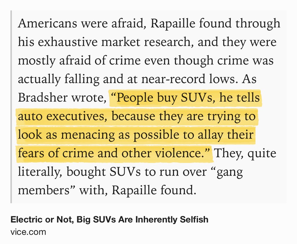 Text Shot: Americans were afraid, Rapaille found through his exhaustive market research, and they were mostly afraid of crime even though crime was actually falling and at near-record lows. As Bradsher wrote, “People buy SUVs, he tells auto executives, because they are trying to look as menacing as possible to allay their fears of crime and other violence.” They, quite literally, bought SUVs to run over “gang…