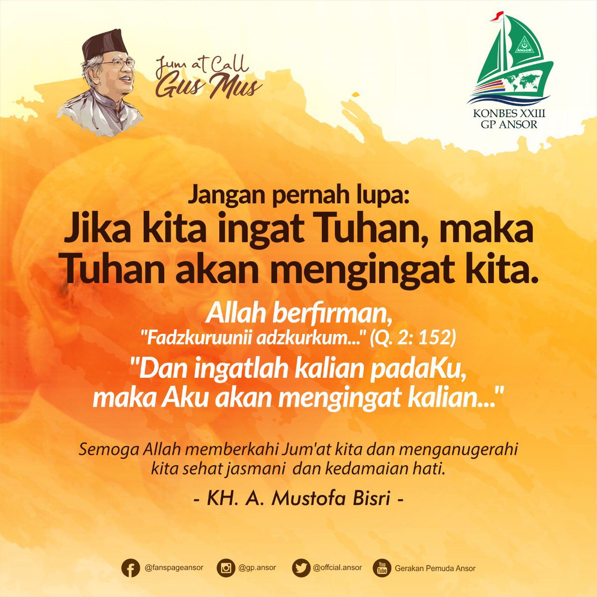 JUM'AT CALL: Jangan pernah lupa: Jika ingat Tuhan, maka Tuhan akan mengingat kita. Allah berfirman,_"Fadzukuruunii adzkurkum..." (Q. 2:152) "Dan ingatlah kalian padaku, maka aku akan mengingatkan kalian..." Semoga Allah memberkahi Jum'at kita
<a href="/gusmusgusmu/">A. Mustofa Bisri</a> <a href="/Official_Ansor/">Gerakan Pemuda Ansor</a>