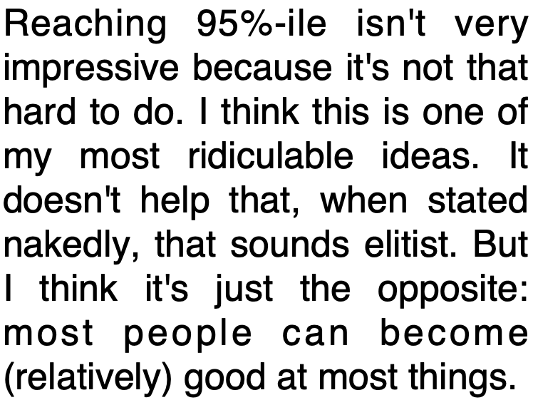 Reaching 95%-ile isn't very impressive because it's not that hard to do. I think this is one of my most ridiculable ideas. It doesn't help that, when stated nakedly, that sounds elitist. But I think it's just the opposite: most people can become (relatively) good at most things.