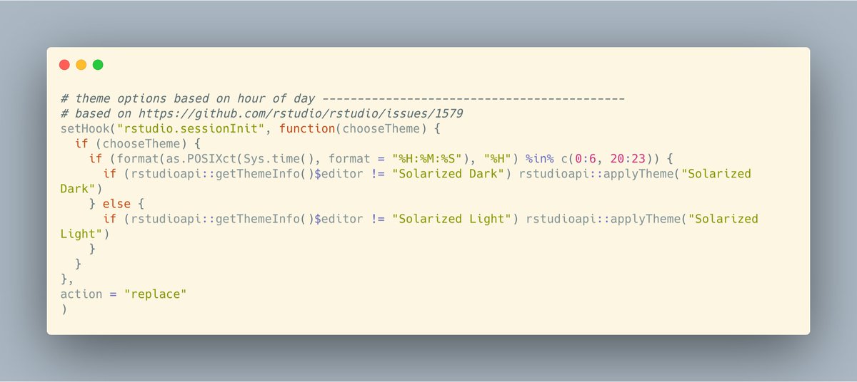 # theme options based on hour of day -------------------------------------------
# based on https://github.com/rstudio/rstudio/issues/1579
setHook("rstudio.sessionInit", function(chooseTheme) {
  if (chooseTheme) {
    if (format(as.POSIXct(Sys.time(), format = "%H:%M:%S"), "%H") %in% c(0:6, 20:23)) {
      if (rstudioapi::getThemeInfo()$editor != "Solarized Dark") rstudioapi::applyTheme("Solarized Dark")
    } el...
