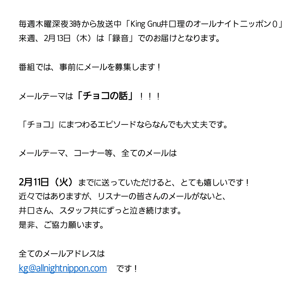 King Gnu井口理のオールナイトニッポン0 メール募集 来週2月13日 木 放送の 井口理ann0 は録音です 事前にメールを募集中 メールテーマは チョコの話 11日 火 いっぱいまでに送って頂けると助かります Kg Allnightnippon Com まで King Gnu井口理のオールナイトニッポン0 メール募集 来週2月13日 木 放送の 井口理ann0 は録音です 事前にメールを募集中 メールテーマは チョコの話 11日 火 いっぱいまでに送って頂けると助かります Kg Allnightnippon Com まで