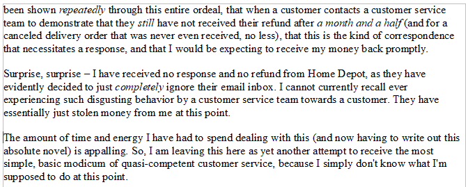 Genuinely utterly shocked by the behavior from <a href="/HomeDepot/">The Home Depot</a> <a href="/HDCares/">Home Depot Customer Care</a>. Details of extensive ordeal below. Short version: have been owed a refund and supposedly "issued" one more than once, have not received one, am still owed money, and they are now IGNORING my EMAILS. Disgusting.