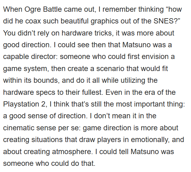 Kojima had also praised Matsuno in other ways, saying that he had "a good sense of direction" and can "create situations that draw players in emotionally". Kojima had a lot of respect for Matsuno's work.