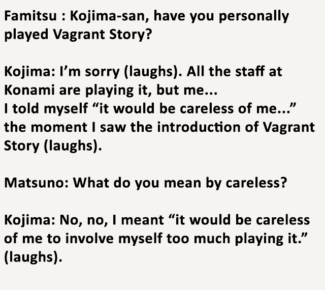 Remember what I've said about Hideo Kojima? An interview between Kojima and Yasumi Matsuno (director of FFT, Vagrant Story and FFXII) shows that he refused to play the game the moment he saw its introduction. Even wondering if there was a flaw he missed in his Metal Gear staff