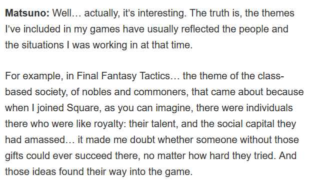 Matsuno would dare go into heavy themes for games made for the mainstream. For example, Final Fantasy Tactics' themes were inspired by his experience in the workplace at Square. He figured that without social capital, you wouldn't succeed there despite your skill.