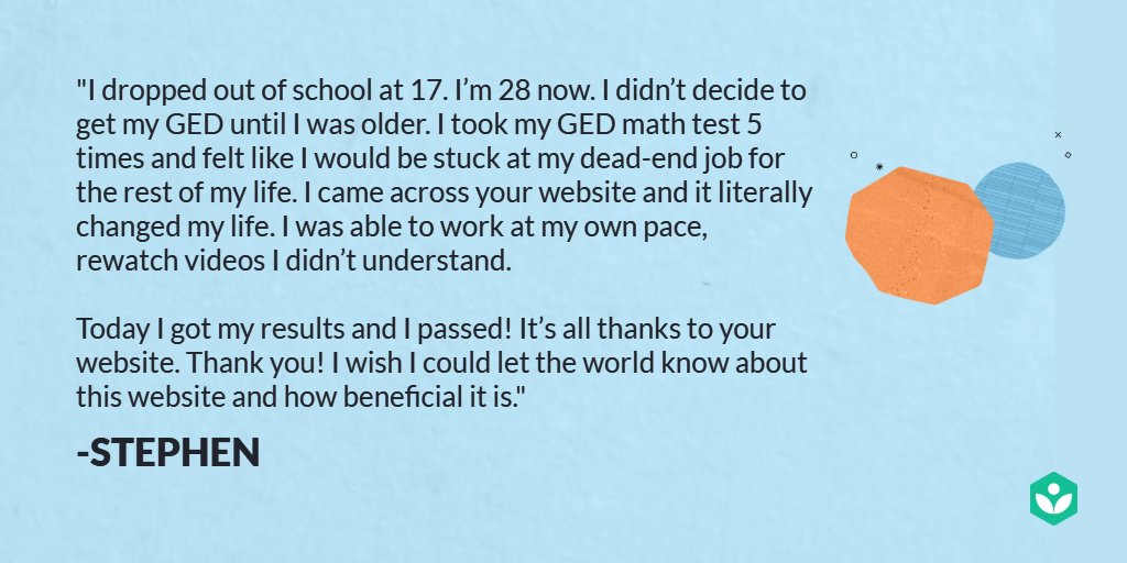 I dropped out of school at 17. I’m 28 now. I didn’t decide to get my GED until I was older. I took my GED math test 5 times and felt like I would be stuck at my dead-end job for the rest of my life. I came across your website and it literally changed my life. I was able to work at my own pace, rewatch videos I didn’t understand. Today I got my results and I passed! It’s all thanks to your website. Thank you!