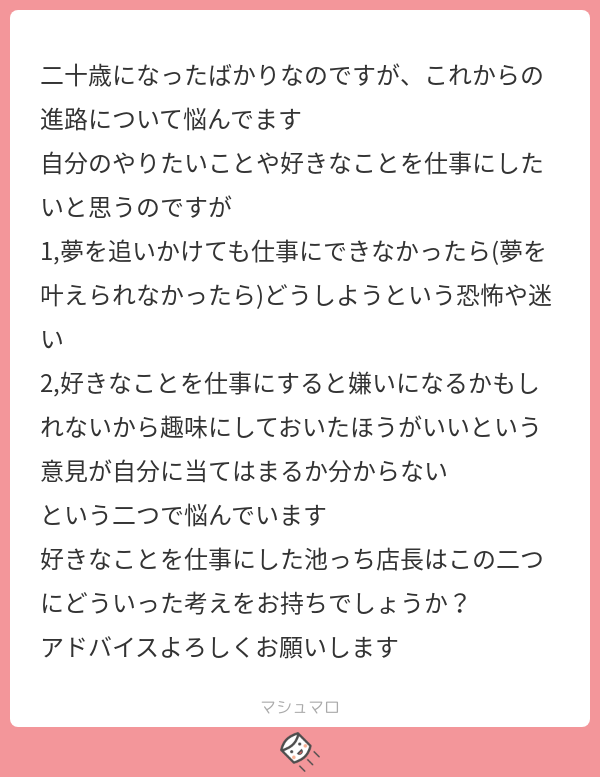 池っち店長 解ります 僕もそうでした 一つ言うと どーせ人生はなかなか安定しないんだから 30歳ぐらいまでは色々試せば です まず好きな仕事をやって それで食って行けなきゃ堅実に生きる で マシュマロを投げ合おう T Co 池っち店長 解ります 僕もそうでした 一つ言うと どーせ人生はなかなか安定しないんだから 30歳ぐらいまでは色々試せば です まず好きな仕事をやって それで食って行けなきゃ堅実に生きる で マシュマロを投げ合おう T Co