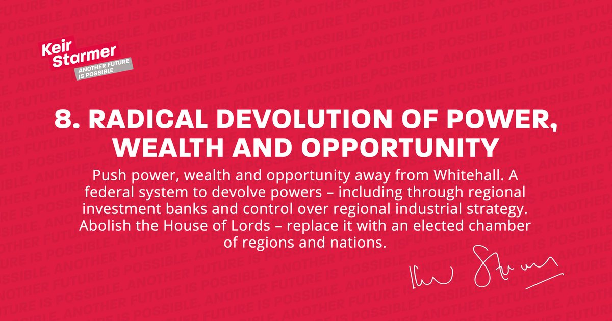 Push power, wealth and opportunity away from Whitehall. A federal system to devolve powers – including through regional investment banks and control over regional industrial strategy. Abolish the House of Lords - replace it with an elected chamber of regions and nations.