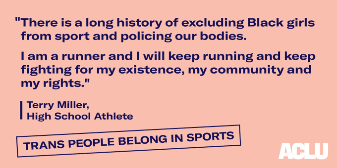 "There is a long history of excluding Black girls from sport and policing our bodies. I am a runner and I will keep running and keep fighting for my existence, my community and my rights." - Terry Miller, High School Athlete

Trans people belong in sports.