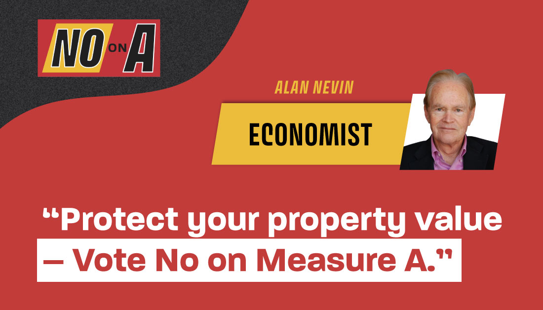 Economist Alan Nevin opposes Measure A because it would harm property values and our economy.
 
“If you want to protect property values and our economy, you should vote no on Measure A,”
-- Alan Nevin, who has taught economics @UCSDExtension and @USDBMC