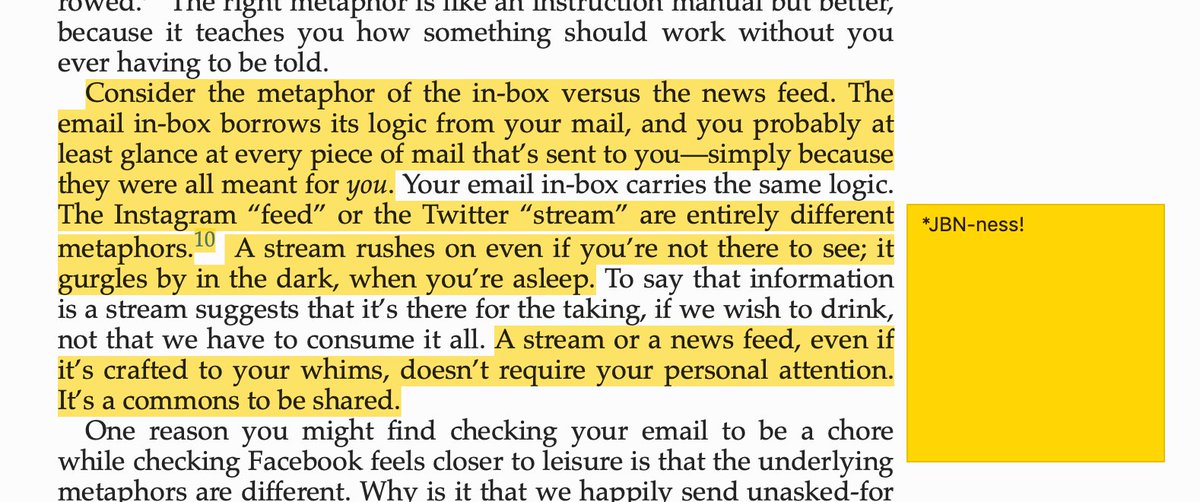 “Consider the metaphor of the in-box versus the news feed. The email in-box borrows its logic from your mail, and you probably at least glance at every piece of mail that’s sent to you—simply because they were all meant for you. Your email in-box carries the same logic. The Instagram “feed” or the Twitter “stream” are entirely different metaphors. A stream rushes on even if you’re not there to see; it gurgles by in