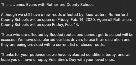 Hello parents, this is James Evans with Rutherford County Schools.  

Although we still have a few roads affected by flood waters, RCS will be open on Friday, Feb. 14, 2020.  

Those affected by flooded routes &amp; cannot get to school, will be excused. 

See image for full details.