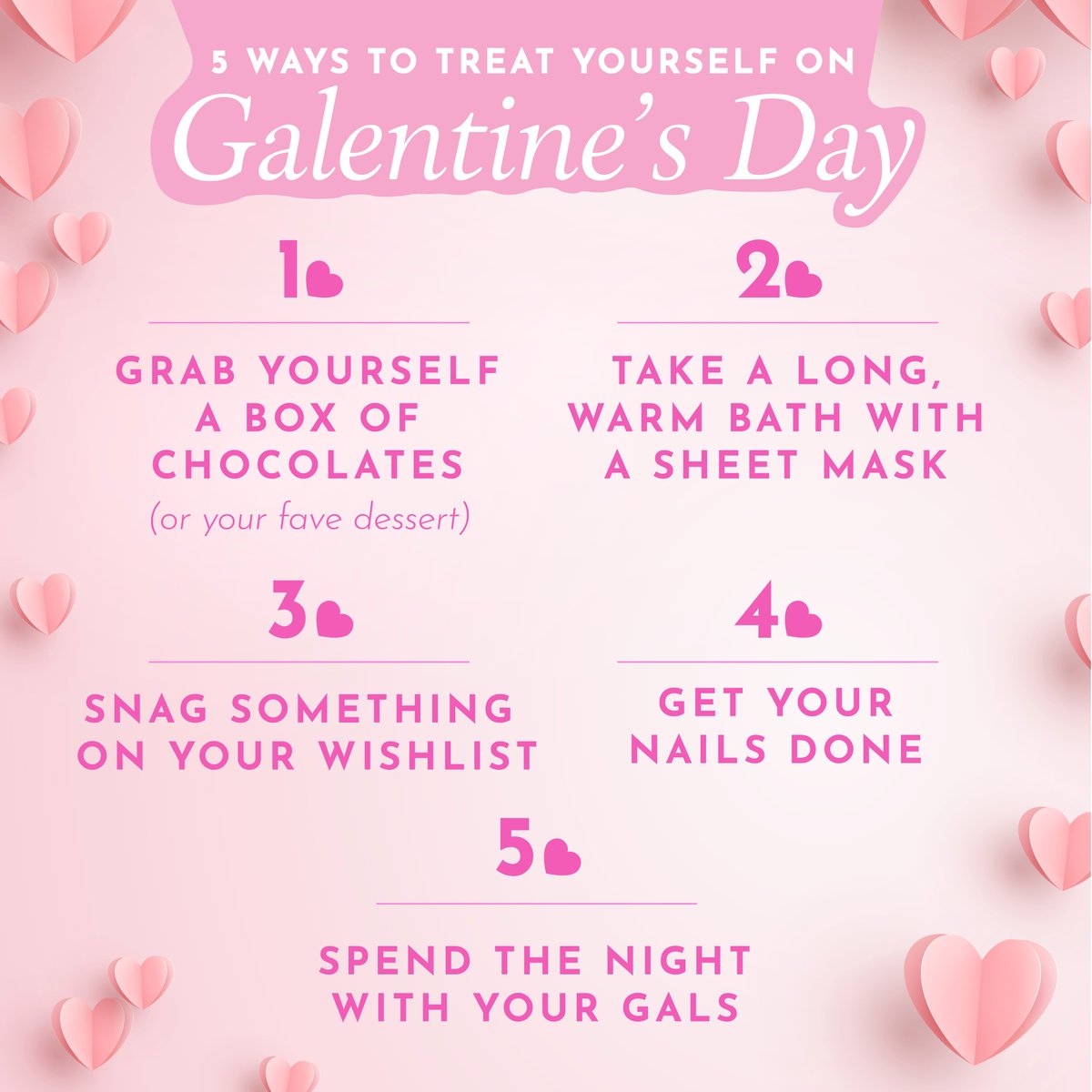 5 Ways To Treat Yourself On Galentine’s Day:

1. Buy yourself a box of chocolates

2. Take a long, warm bath with a sheet mask.

3. Treat yourself to something on your wishlist.

4. Get your nails done.

5. Spend the night with your gals.