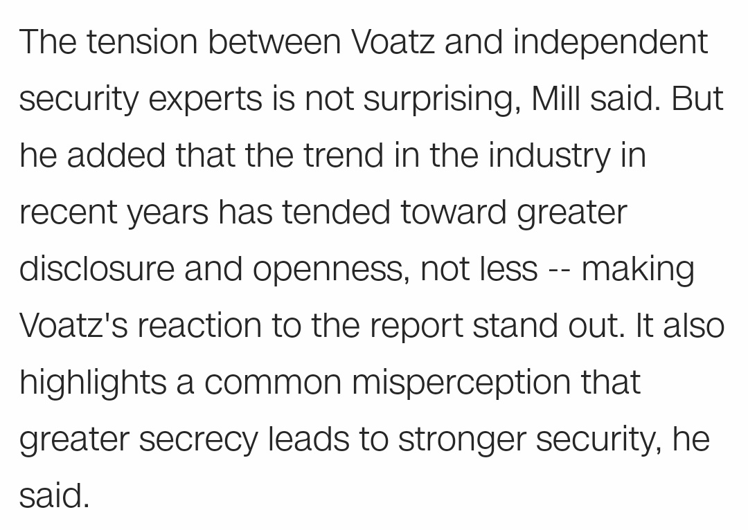 The tension between Voatz and independent security experts is not surprising, Mill said. But he added that the trend in the industry in recent years has tended toward greater disclosure and openness, not less -- making Voatz's reaction to the report stand out. It also highlights a common misperception that greater secrecy leads to stronger security, he said.
