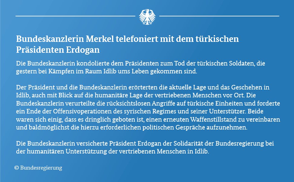 In der Grafik finden scih Inhalte des telefonats mit Präsident Erdogan. U.a.:
Die Bundeskanzlerin verurteDie Bundeskanzlerin verurteilte die rücksichtslosen Angriffe auf türkische Einheiten und forderte ein Ende der Offensivoperationen des syrischen Regimes und seiner Unterstützer. Beide waren sich einig, dass es dringlich geboten ist, einen erneuten Waffenstillstand zu vereinbaren.