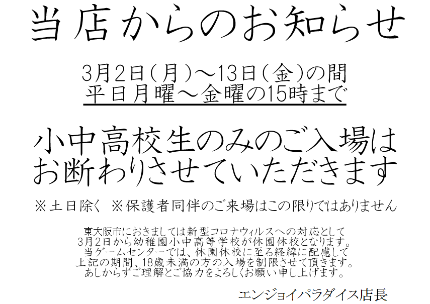 エンジョイパラダイス お知らせ 新型コロナウィルスに係る弊店の対応について 3月2日 14日の間 平日15時まで 18歳未満の方の入場を制限させて頂きます ご理解ご協力よろしくお願いいたします