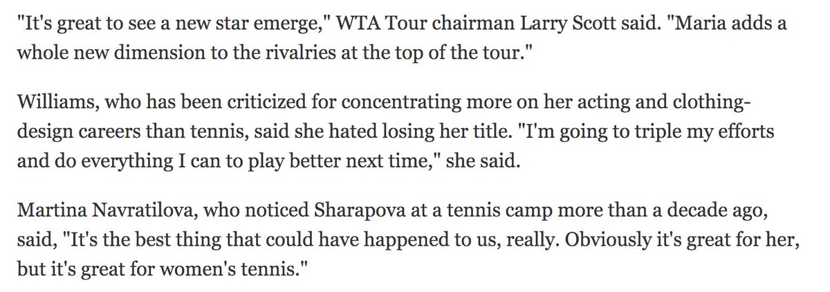 Sharapova's win was monumental for the sport, as it finally signified an end to the Williams era. Here was a blonde, white, statuesque player who could match them. Her win was touted as "the best thing that could've happened to women's tennis" by Martina Navratilova.