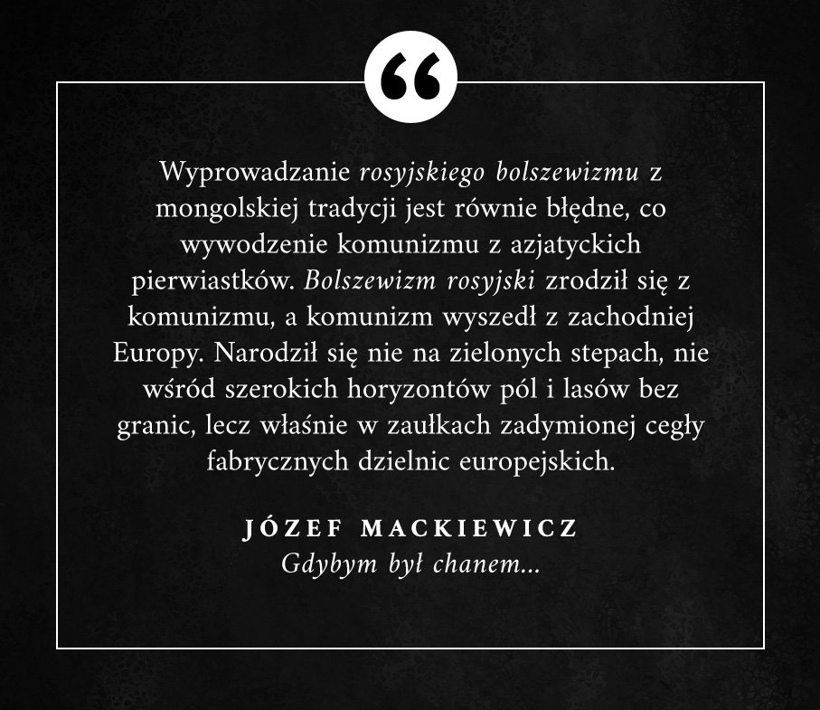 "Wyprowadzanie (...) bolszewizmu z mongolskiej tradycji jest równie błędne, co wywodzenie komunizmu z azjatyckich pierwiastków. Bolszewizm rosyjski zrodził się z komunizmu, a [ten] wyszedł z zachodniej Europy. Narodził się (...) w zaułkach fabrycznych dzielnic europejskich."