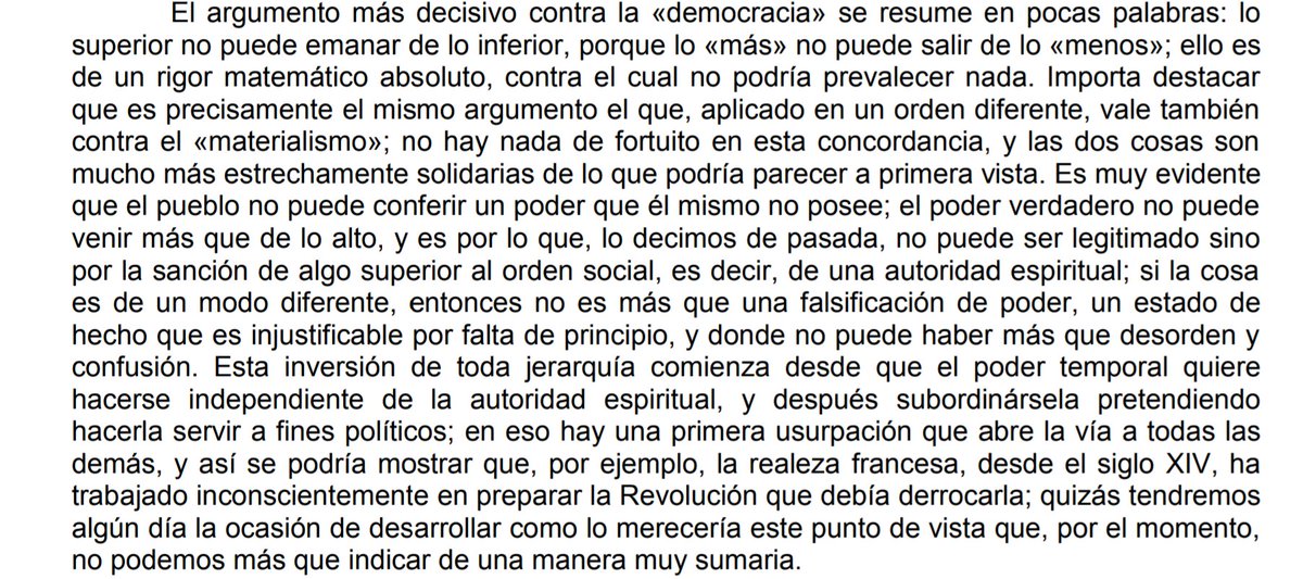 «El argumento más decisivo contra la “democracia" se resume en pocas palabras: lo superior no puede emanar de lo inferior, porque lo “más" no puede salir de lo “menos”; ello es de un rigor matemático absoluto, contra el cual no podría prevalecer nada».

— René Guénon
