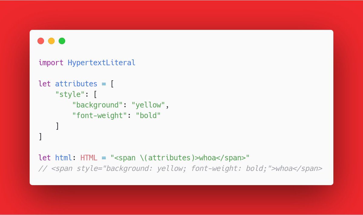 import HypertextLiteral

let attributes = [
    "style": [
        "background": "yellow",
        "font-weight": "bold"
    ]
]

let html: HTML = "<span \(attributes)>whoa</span>"
// <span style="background: yellow; font-weight: bold;">whoa</span>
