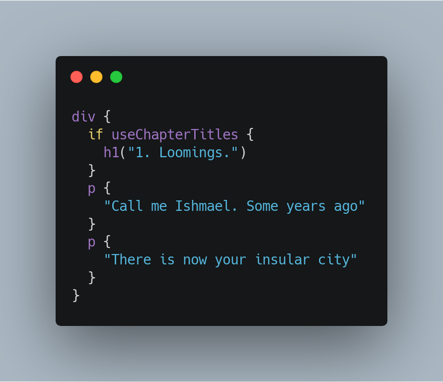 div {
  if useChapterTitles {
    h1("1. Loomings.")
  }
  p {
    "Call me Ishmael. Some years ago"
  }
  p {
    "There is now your insular city"
  }
}
