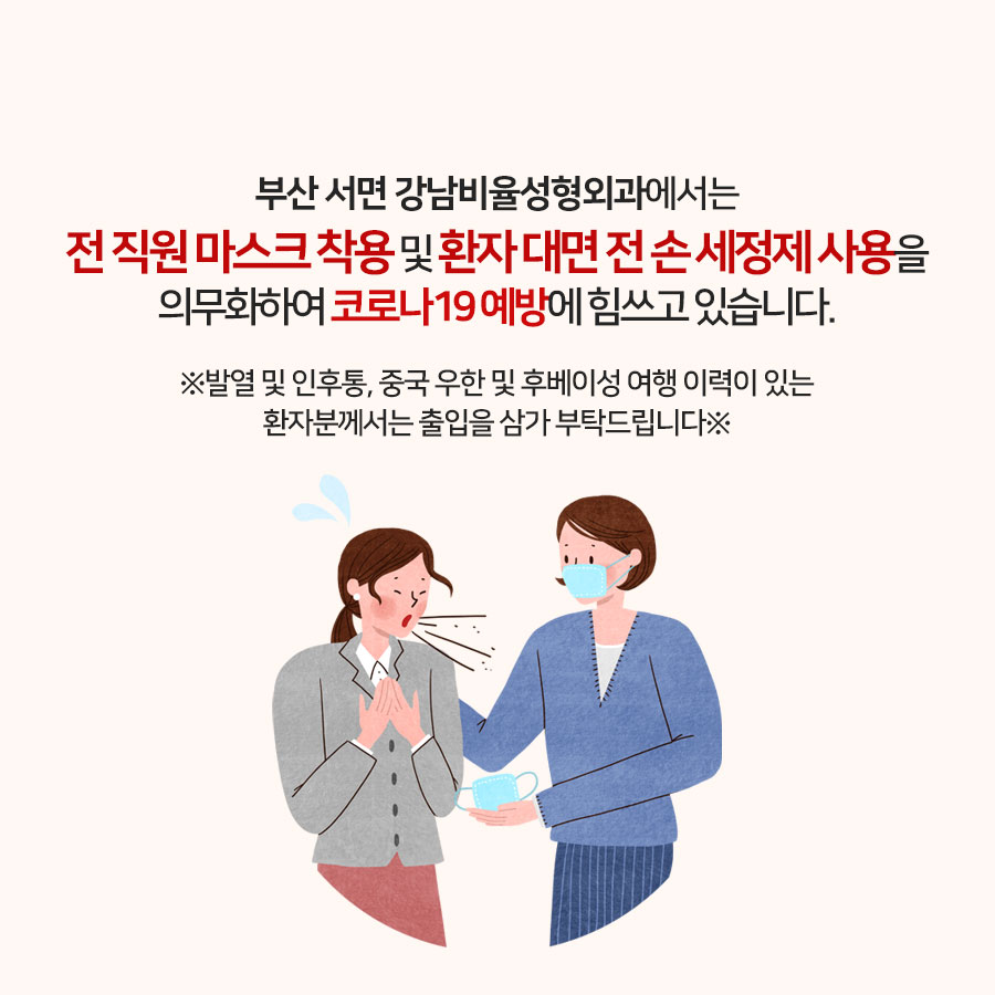 부산 서면 강남비율성형외과입니다.

코로나19 예방을 위하여
강남비율성형외과의 전 직원들은
마스크를 착용하고 있으며 대면 전
손 세정제를 사용하고 있습니다.

발열 및 인후통 증세가 있거나
중국 우한 후베이성을 다녀온 이력이
있는 환자분께서는 출입을 삼가 부탁드립니다.