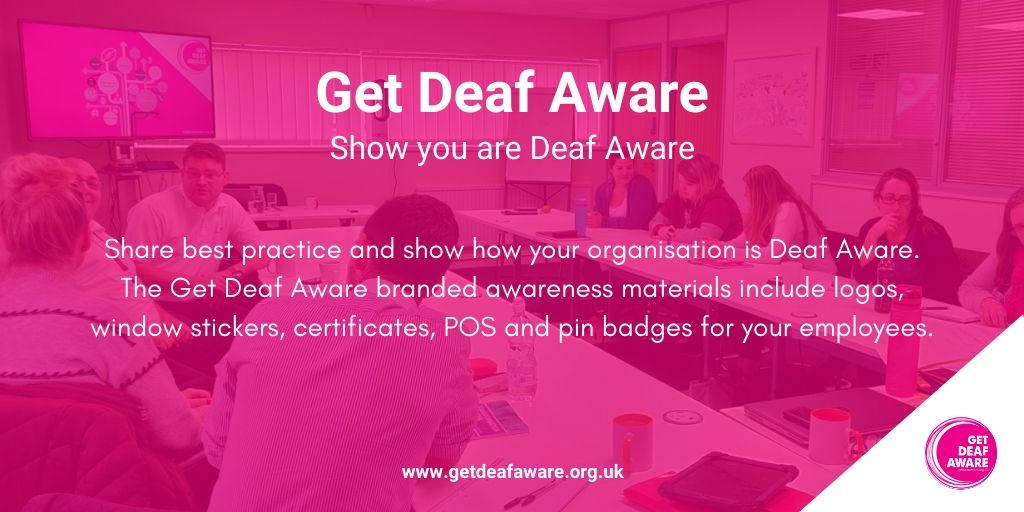 Show you are Deaf Aware!

Share best practice and show how your organisation is Deaf Aware. The Get Deaf Aware branded awareness materials include logos, window stickers, certificates, POS and pin badges for your employees.

#GetDeafAware #BSL #Training