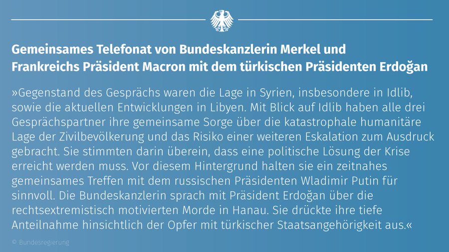 Bundeskanzlerin Angela Merkel und der französische Präsident Emmanuel Macron haben heute gemeinsam mit dem türkischen Präsidenten Recep Tayyip Erdoğan telefoniert. Gegenstand des Gesprächs waren die Lage in Syrien, insbesondere in Idlib, sowie die aktuellen Entwicklungen in Libyen. Mit Blick auf Idlib haben alle drei Gesprächspartner ihre gemeinsame Sorge über die katastrophale humanitäre Lage der Zivilbevöl (...)