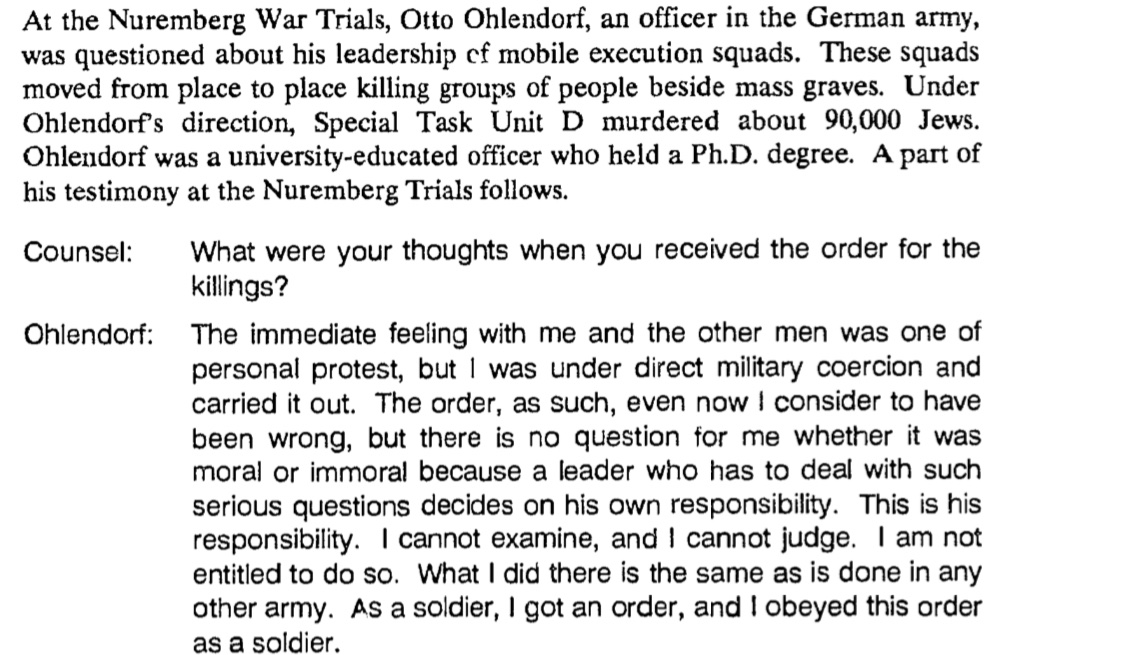 Take some time and read the documents. Read about Otto Ohlendorf, owner of a Ph.D. and responsible for 90,000 deaths as the leader of a death squad. Hear him explain how he obeyed orders he knew were morally wrong. Consider how he felt it was not his place to question./6