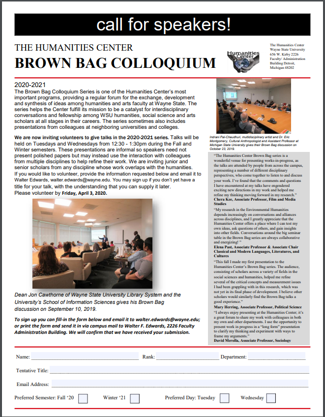 CALL FOR SPEAKERS!

Deadline: April 3, 2020

Dear colleagues: Please  consider signing up for the 25th continuous year of  the Humanities Center’s Brown Bag series. Visit the Center’s Brown Bag webpage at research2.wayne.edu/hum/Programs/b… to learn more about the series
