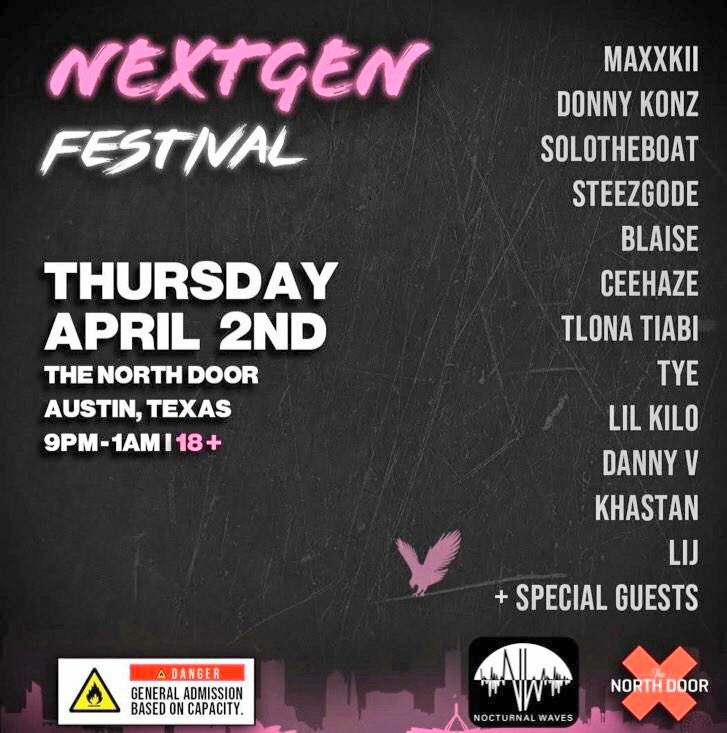 April 2nd
The North Door

Presenting: NEXTGEN FESTIVAL

Special Guests:
• <a href="/Mateo_Sun/">BigSun</a>
• <a href="/RICHYHYLIGER/">PLUS ULTRA LINK IN BIO</a>

Sounds By: <a href="/duvinonthebeat/">Duvin</a> 

Starring:
• <a href="/donnykonz/">donny konz</a>
• <a href="/solotheboat/">Only One</a>
• <a href="/Ceehaze_/">hazewater.</a>

Powered by: @nxtgen_media

🎫: bit.ly/nextgenatx
(USE PROMO CODE: waves FOR 30% OFF)