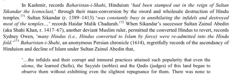 The Baharistan-i-Shahi states that Hinduism had been stamped out in the reign of Sikander Buttshikan through mass conversion by the sword and wholesale destruction of Hindu temples and later regretfully records a decline of Islam under Sultan Zain-ul Abedin for his tolerance.