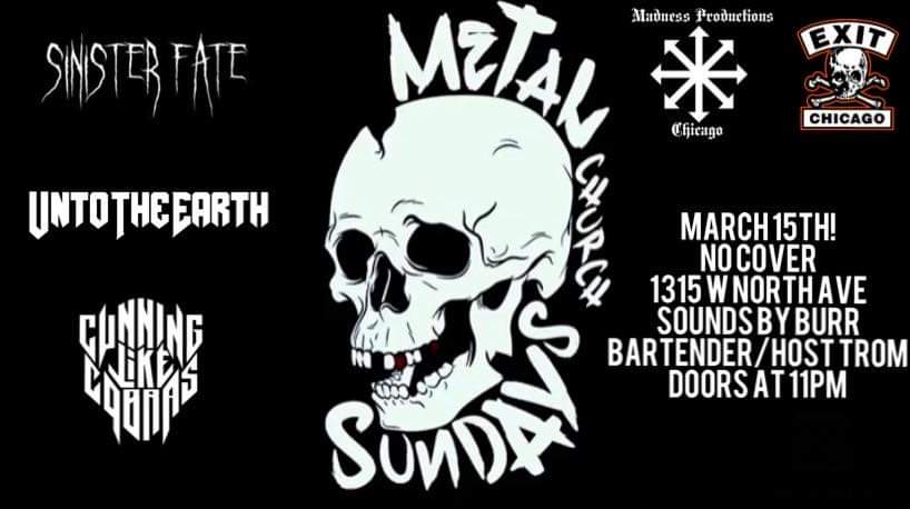 NEXT SHOW!!!!

Madness Productions presents:
Metal Church Sundays
March 15th (Upstairs at EXIT)

Featuring:
Sinister Fate
Unto the Earth 
Cunning Like Cobras

FREE SHOW!!!!!
Doors at 11pm

Exit
1315 W North Ave.
Chicago, IL

facebook.com/events/s/metal…