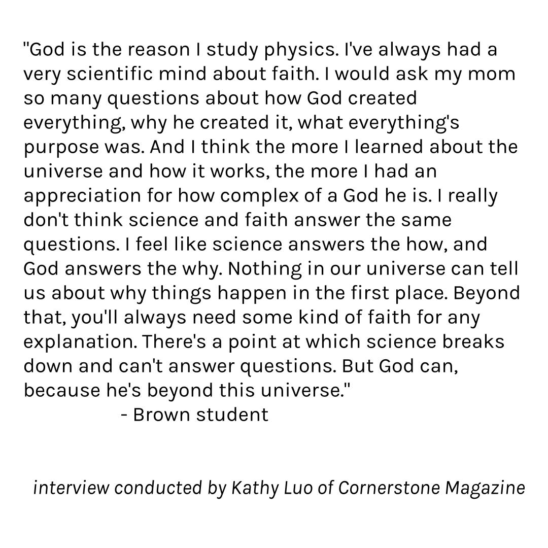 "I really don't think science and faith answer the same questions. I feel like science answers the how, and God answers the why."<a href="/BrownUniversity/">Brown University</a> student, interview conducted by Kathy Luo of Cornerstone Magazine of <a href="/AugustineCollec/">Augustine Collective</a> #ProfilesofSearch