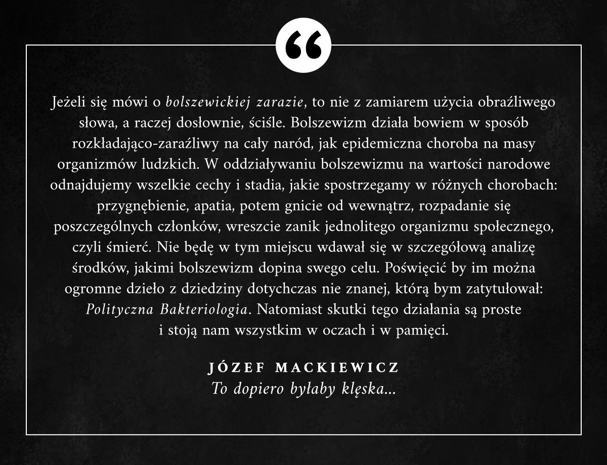 "Jeżeli się mówi o bolszewickiej zarazie, to nie z zamiarem użycia obraźliwego słowa, a raczej dosłownie, ściśle. Bolszewizm działa bowiem w sposób rozkładająco-zaraźliwy na cały naród, jak epidemiczna choroba na masy organizmów ludzkich." #JozefMackiewicz #Cytaty