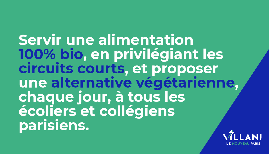 Dans les cantines des écoles et EHPAD, mon objectif est d’atteindre 100% de produits issus de l’agriculture biologique. Je proposerai aussi une alternative végétarienne quotidienne et réduirai la part de protéines animales dans tous les menus, en lien avec des nutritionnistes.