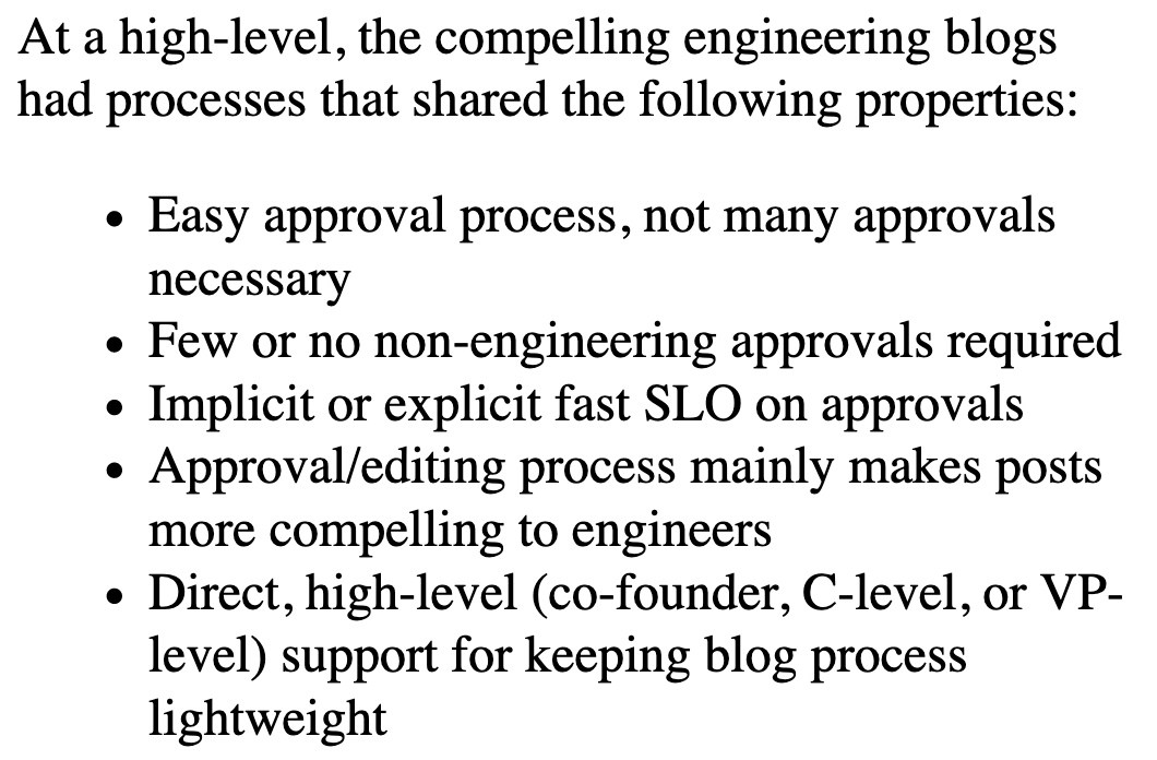 At a high-level, the compelling engineering blogs had processes that shared the following properties:

* Easy approval process, not many approvals necessary
* Few or no non-engineering approvals required
* Implicit or explicit fast SLO on approvals
* Approval/editing process mainly makes posts more compelling to engineers
* Direct, high-level (co-founder, C-level, or VP-level) support for keeping blog process light